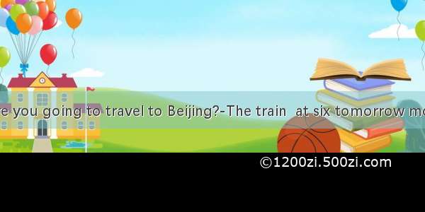 ---When are you going to travel to Beijing?-The train  at six tomorrow morning  and I