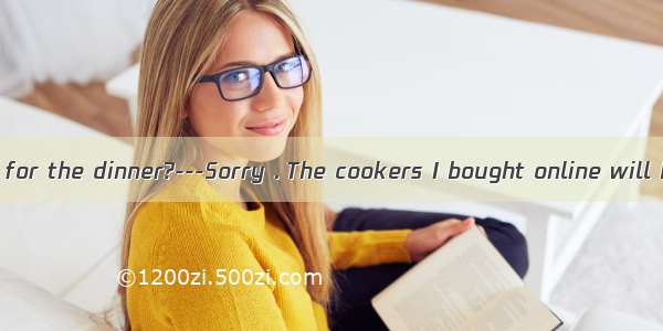 ---Will you stay for the dinner?---Sorry . The cookers I bought online will be sent to my