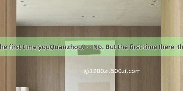 -----Is this the first time youQuanzhou?---No. But the first time Ihere  the city wasn’