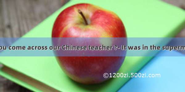 ---Where did you come across our Chinese teacher ?- It was in the supermarket I purchas