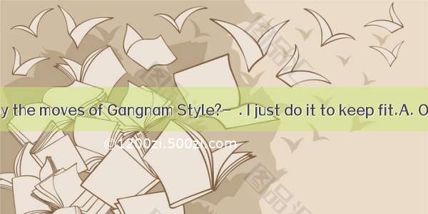 Do you enjoy the moves of Gangnam Style?-  . I just do it to keep fit.A. Of courseB