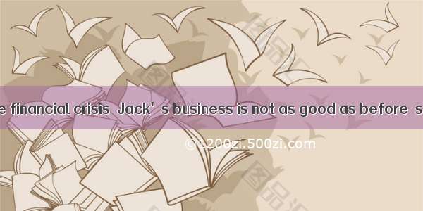 Affected by the financial crisis  Jack's business is not as good as before  so he has to