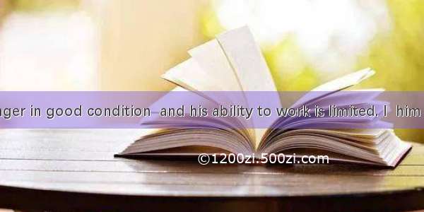 He is no longer in good condition  and his ability to work is limited. I  him to give up t