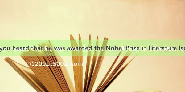 -----Have you heard that he was awarded the Nobel Prize in Literature last year?-. He