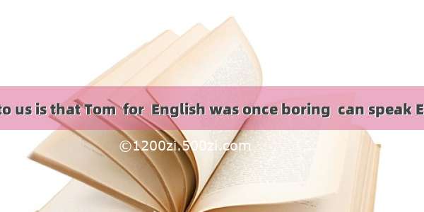 is surprising to us is that Tom  for  English was once boring  can speak English fluentl