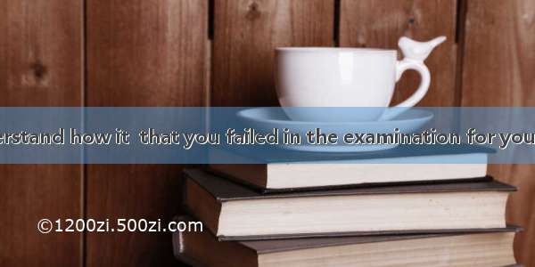 I will never understand how it  that you failed in the examination for you are such a good