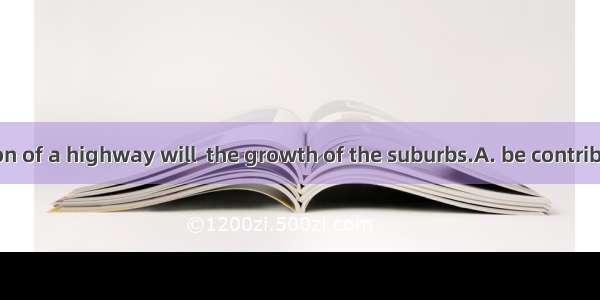 The construction of a highway will  the growth of the suburbs.A. be contributed toB. contr