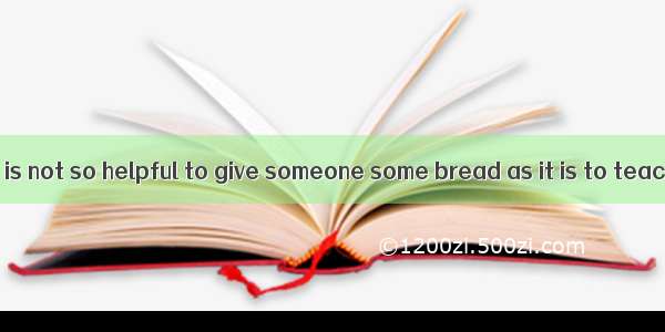 In my opinion  it is not so helpful to give someone some bread as it is to teach him how t