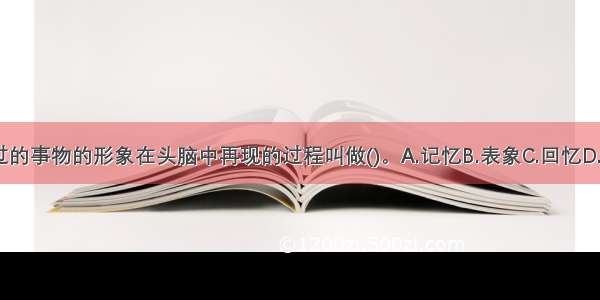 过去感知过的事物的形象在头脑中再现的过程叫做()。A.记忆B.表象C.回忆D.遗忘ABCD