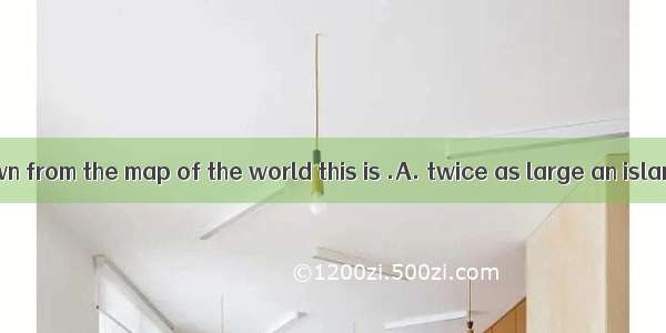 As we have known from the map of the world this is .A. twice as large an island as that B.