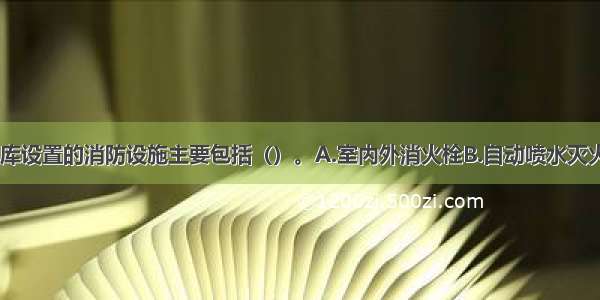 汽车库 修车库设置的消防设施主要包括（）。A.室内外消火栓B.自动喷水灭火系统和其他