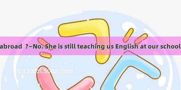 —She has gone abroad  ?—No. She is still teaching us English at our school now.A. is sheB.