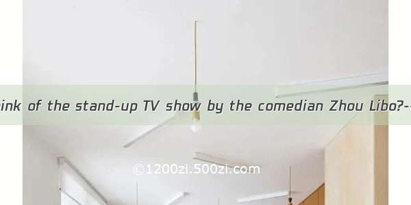 ----What do you think of the stand-up TV show by the comedian Zhou Libo?----I can’t helpit