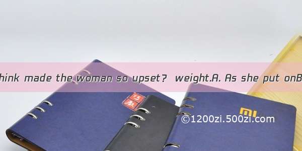 ---What do you think made the woman so upset？ weight.A. As she put onB. Put onC. Putti