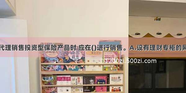 商业银行在代理销售投资型保险产品时 应在()进行销售。A.设有理财专柜的网点和网上银