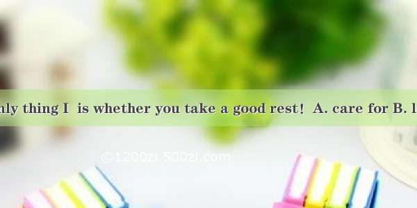 The one and only thing I  is whether you take a good rest！A. care for B. look for C. care