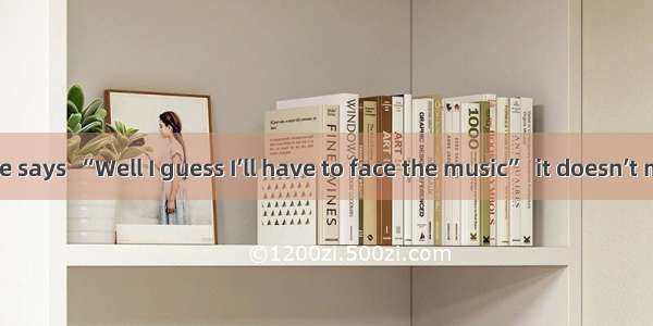 When someone says  “Well I guess I’ll have to face the music”  it doesn’t mean that he is