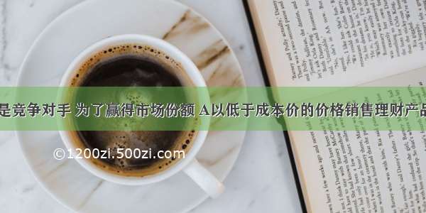 银行A与B是竞争对手 为了赢得市场份额 A以低于成本价的价格销售理财产品 则A.不符