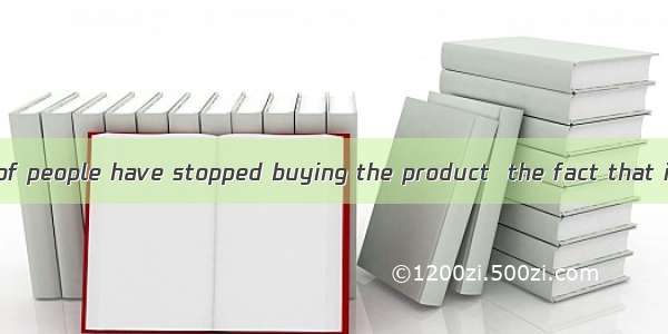 A great number of people have stopped buying the product  the fact that it is safe.A. for