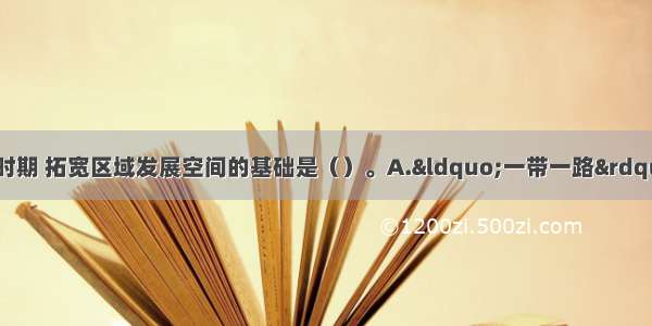 “十三五”时期 拓宽区域发展空间的基础是（）。A.“一带一路”建设B.京津冀协同发展