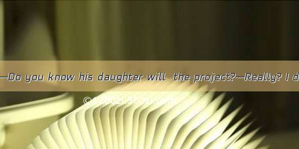 (·皖北协作区高三一模)—Do you know his daughter will  the project?—Really? I don\'t know it yet.A