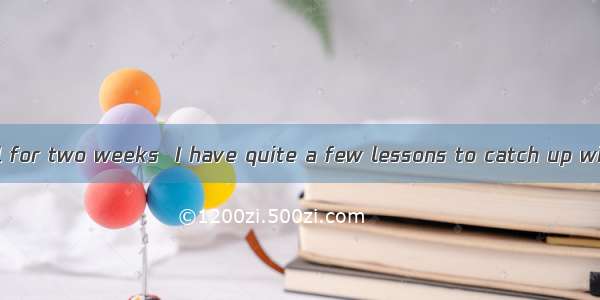 away from school for two weeks  I have quite a few lessons to catch up with.A. Having be