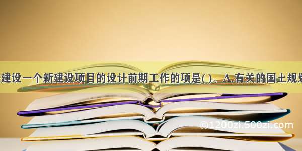 下列不属于建设一个新建设项目的设计前期工作的项是()。A.有关的国土规划 区域规划 