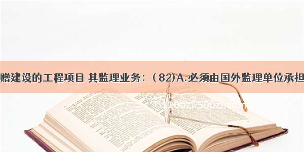 由国外捐赠建设的工程项目 其监理业务：( 82)A.必须由国外监理单位承担B.必须由