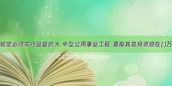 按国家相关规定必须实行监督的大 中型公用事业工程 是指其总投资额在()万元以上的项