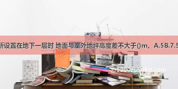 高层建筑内娱乐场所设置在地下一层时 地面与室外地坪高度差不大于()m。A.5B.7.5C.10D.12.5ABCD