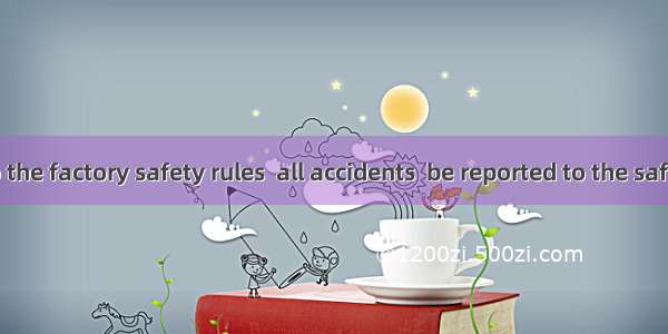 According to the factory safety rules  all accidents  be reported to the safety officer.A.