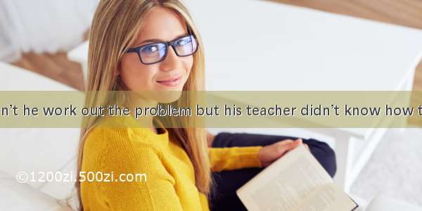 He said  couldn’t he work out the problem but his teacher didn’t know how to do it.A. thou