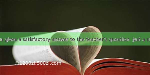 The boy often gives a satisfactory answer to the teacher’s question  just a minute.So he’s