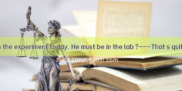 He has to finish the experiment today. He must be in the lab ?---That s quite possible