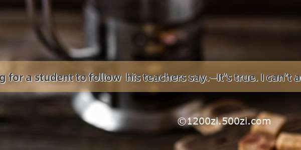 —Its wrong for a student to follow  his teachers say.　　　　—It’s true. I can’t agree  .A. n