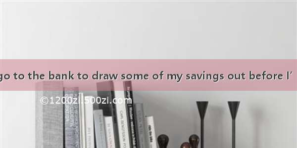 My money.I must go to the bank to draw some of my savings out before I’ve none in hand.A.