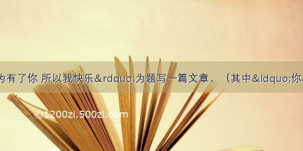 文题：请以“因为有了你 所以我快乐”为题写一篇文章。（其中“你”可以是人 是物 