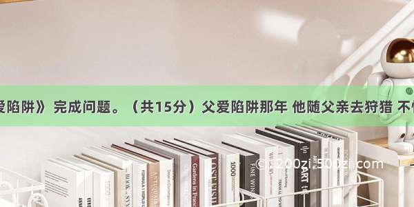 阅读《父爱陷阱》 完成问题。（共15分）父爱陷阱那年 他随父亲去狩猎 不慎掉进陷阱