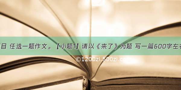 下面两个题目 任选一题作文。【小题1】请以《来了》为题 写一篇600字左右的文章 文