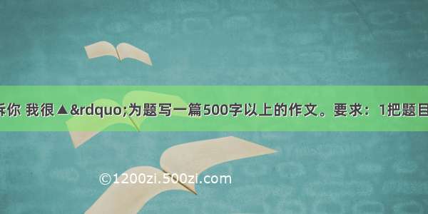 请以 “告诉你 我很▲”为题写一篇500字以上的作文。要求：1把题目补充完整。2．用