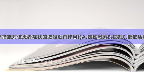 下述哪项治疗措施对该患者症状的减轻没有作用()A.雄性激素B.铁剂C.糖皮质激素D.脾切除