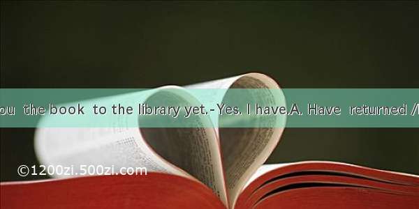 ---- you  the book  to the library yet.-Yes. I have.A. Have  returned /B. Have