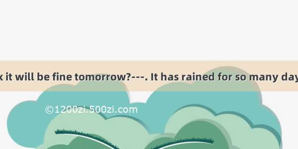 ---Do you think it will be fine tomorrow?---. It has rained for so many days.A. I hope not