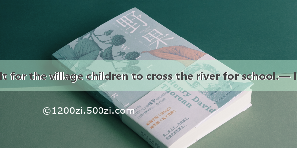 — It’s difficult for the village children to cross the river for school.— I hear a new bri