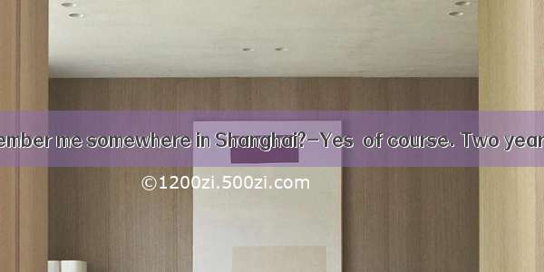 Do you still remember me somewhere in Shanghai?-Yes  of course. Two years ago.A. to