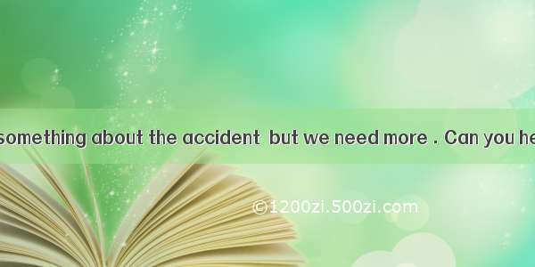 — We have known something about the accident  but we need more . Can you help us?— Yes  s