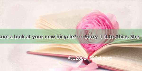 ----Could I have a look at your new bicycle?----Sorry  I  it to Alice. She  to borrow it t