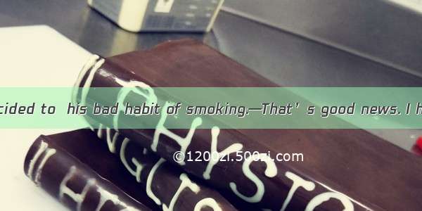 —Mr. Smith has decided to  his bad habit of smoking.—That’s good news. I hope he can do i