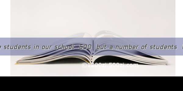 The number of the students in our school  600  but a number of students  living in the sch