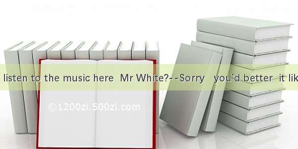 ----May I listen to the music here  Mr White?--Sorry   you’d better  it like that..A. n